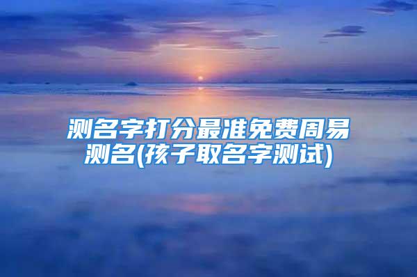 测名字打分最准免费周易测名(孩子取名字测试)