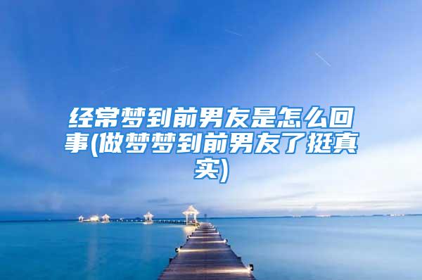 经常梦到前男友是怎么回事(做梦梦到前男友了挺真实)
