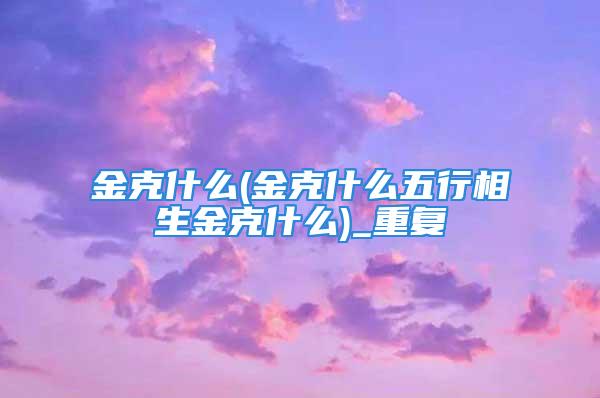 金克什么(金克什么五行相生金克什么)_重复
