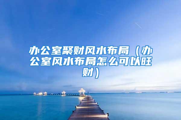 办公室聚财风水布局（办公室风水布局怎么可以旺财）