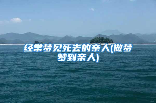 经常梦见死去的亲人(做梦梦到亲人)