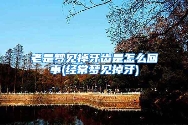 老是梦见掉牙齿是怎么回事(经常梦见掉牙)