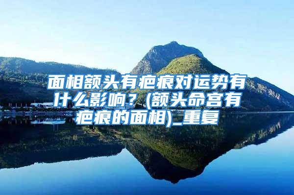 面相额头有疤痕对运势有什么影响？(额头命宫有疤痕的面相)_重复