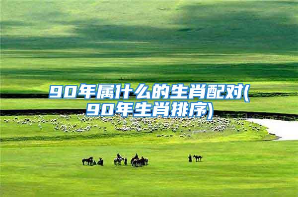 90年属什么的生肖配对(90年生肖排序)