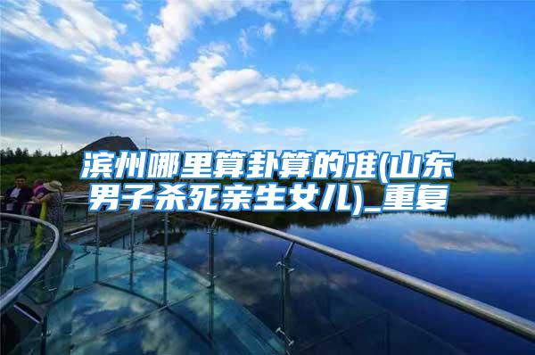 滨州哪里算卦算的准(山东男子杀死亲生女儿)_重复