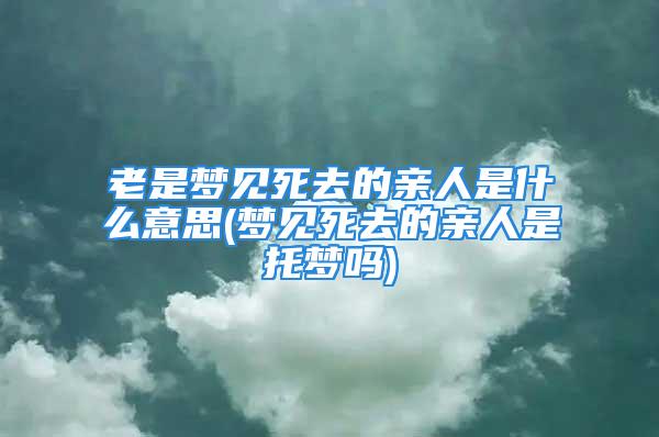 老是梦见死去的亲人是什么意思(梦见死去的亲人是托梦吗)