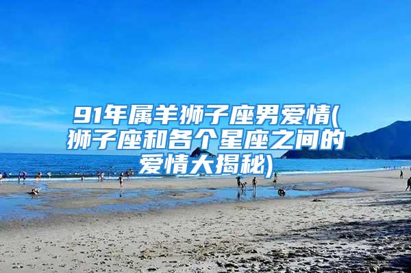 91年属羊狮子座男爱情(狮子座和各个星座之间的爱情大揭秘)