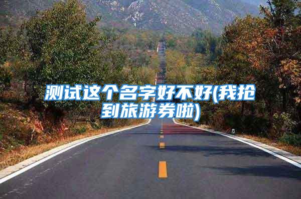 测试这个名字好不好(我抢到旅游券啦)