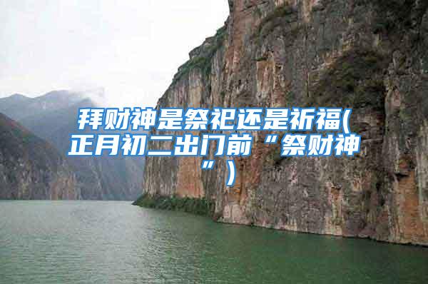拜财神是祭祀还是祈福(正月初二出门前“祭财神”)