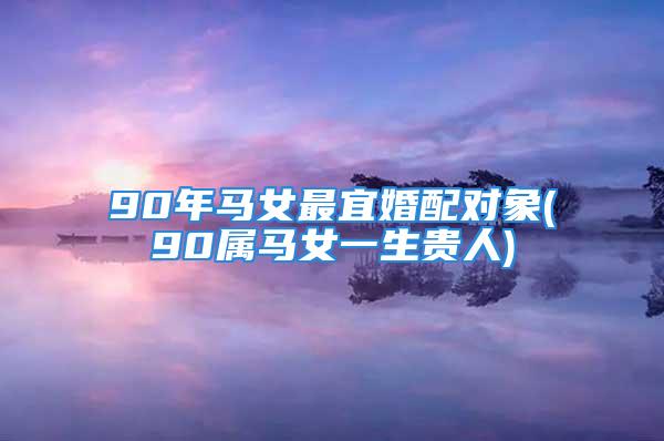90年马女最宜婚配对象(90属马女一生贵人)