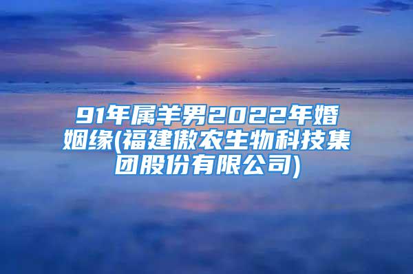 91年属羊男2022年婚姻缘(福建傲农生物科技集团股份有限公司)