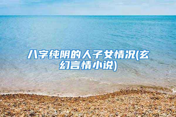 八字纯阴的人子女情况(玄幻言情小说)