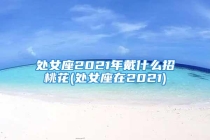 处女座2021年戴什么招桃花(处女座在2021)
