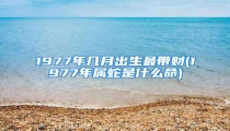 1977年几月出生最带财(1977年属蛇是什么命)