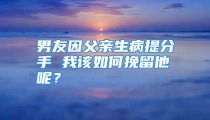 男友因父亲生病提分手 我该如何挽留他呢？