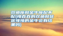 双鱼座和金牛座配不配(慢吞吞的双鱼和犹犹豫豫的金牛会有结果吗)