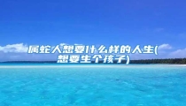 属蛇人想要什么样的人生(想要生个孩子)