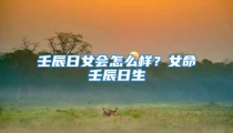 壬辰日女会怎么样?女命壬辰日生