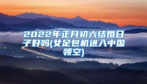 2022年正月初六结婚日子好吗(女足包机进入中国领空)