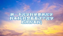 测一下名字好免费测名字好不好(我想看看这个名字取得好不好)
