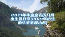 2021年牛宝宝农历几月出生最好命(2021年出生的牛宝宝起小名)