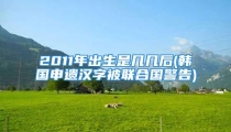 2011年出生是几几后(韩国申遗汉字被联合国警告)