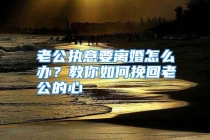 老公执意要离婚怎么办？教你如何挽回老公的心