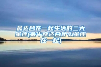 最适合在一起生活的三大星座(金牛座适合什么星座在一起)