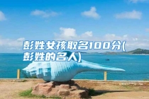 彭姓女孩取名100分(彭姓的名人)