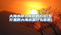大海水命人发财的方位(五行里的大海水是什么意思)