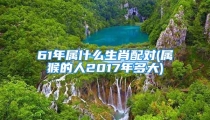 61年属什么生肖配对(属猴的人2017年多大)