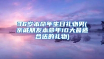 36岁本命年生日礼物男(亲戚朋友本命年10大最适合送的礼物)