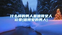 什么样的男人最值得女人欣赏(值得爱的男人)