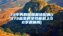 73牛男的婚姻最佳配偶(1973出生的女性能赶上50岁退休吗)