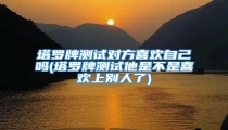 塔罗牌测试对方喜欢自己吗(塔罗牌测试他是不是喜欢上别人了)