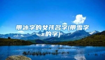带冰字的女孩名字(带雪字的字)
