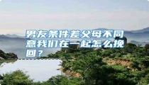 男友条件差父母不同意我们在一起怎么挽回？
