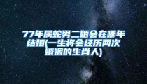 77年属蛇男二婚会在哪年结婚(一生将会经历两次婚姻的生肖人)