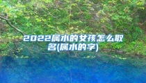 2022属水的女孩怎么取名(属水的字)