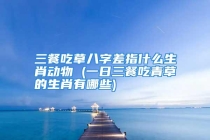三餐吃草八字差指什么生肖动物 (一日三餐吃青草的生肖有哪些)