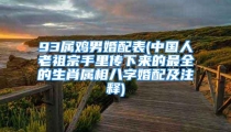 93属鸡男婚配表(中国人老祖宗手里传下来的最全的生肖属相八字婚配及注释)