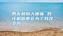 男友和别人暧昧 我该相信他会为了我改变吗