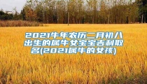 2021牛年农历二月初八出生的属牛女宝宝吉利取名(2021属牛的女孩)