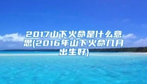 2017山下火命是什么意思(2016年山下火命几月出生好)