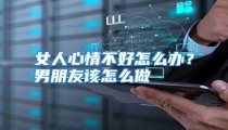女人心情不好怎么办？男朋友该怎么做