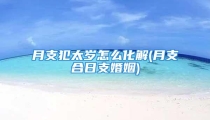 月支犯太岁怎么化解(月支合日支婚姻)