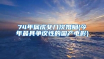 74年属虎女几次婚姻(今年最具争议性的国产电影)