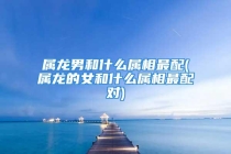 属龙男和什么属相最配(属龙的女和什么属相最配对)