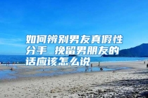 如何辨别男友真假性分手 挽留男朋友的话应该怎么说