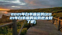 2021年白羊座运势(2021年白羊座的运势也太好了吧)